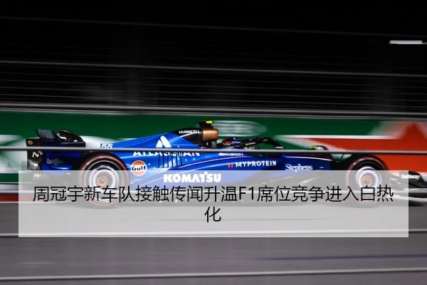 周冠宇新车队接触传闻升温F1席位竞争进入白热化