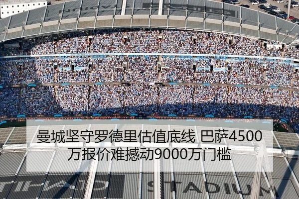 曼城坚守罗德里估值底线 巴萨4500万报价难撼动9000万门槛
