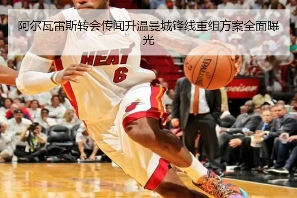 阿尔瓦雷斯转会传闻升温曼城锋线重组方案全面曝光